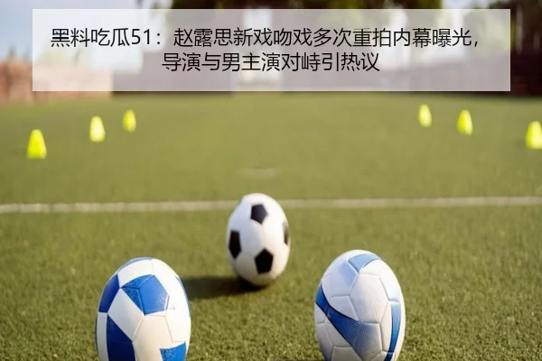 黑料吃瓜51：赵露思新戏吻戏多次重拍内幕曝光，导演与男主演对峙引热议