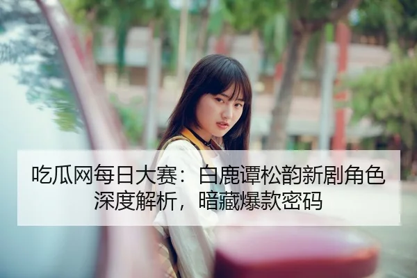 吃瓜网每日大赛：白鹿谭松韵新剧角色深度解析，暗藏爆款密码