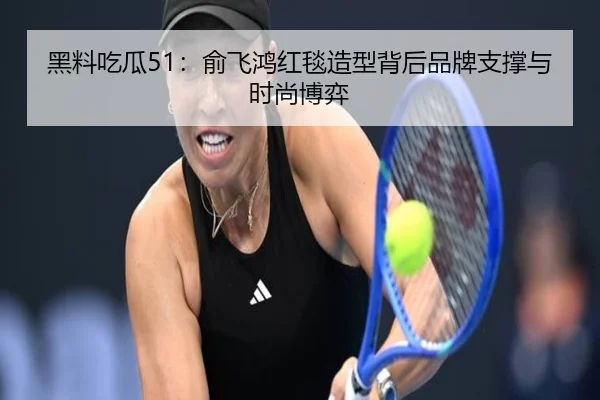 黑料吃瓜51：俞飞鸿红毯造型背后品牌支撑与时尚博弈