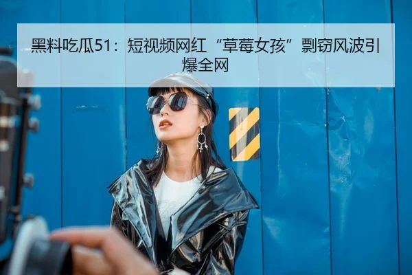 黑料吃瓜51：短视频网红“草莓女孩”剽窃风波引爆全网