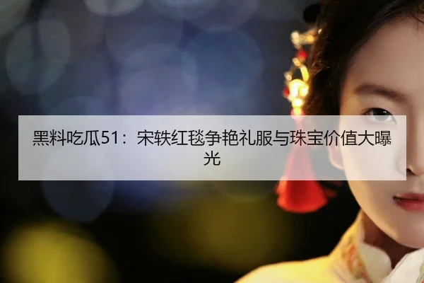 黑料吃瓜51：宋轶红毯争艳礼服与珠宝价值大曝光